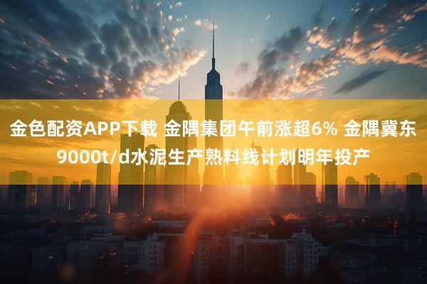 金色配资APP下载 金隅集团午前涨超6% 金隅冀东9000t/d水泥生产熟料线计划明年投产