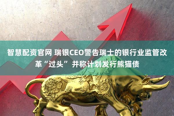 智慧配资官网 瑞银CEO警告瑞士的银行业监管改革“过头” 并称计划发行熊猫债
