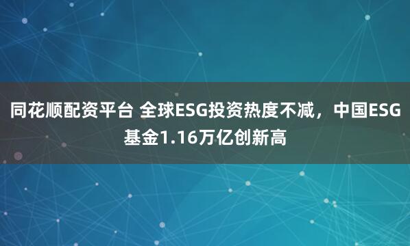 同花顺配资平台 全球ESG投资热度不减，中国ESG基金1.16万亿创新高