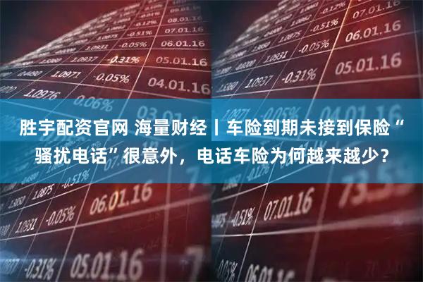 胜宇配资官网 海量财经丨车险到期未接到保险“骚扰电话”很意外，电话车险为何越来越少？