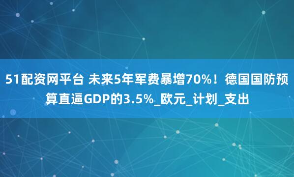51配资网平台 未来5年军费暴增70%！德国国防预算直逼GDP的3.5%_欧元_计划_支出