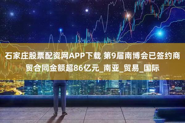 石家庄股票配资网APP下载 第9届南博会已签约商贸合同金额超86亿元_南亚_贸易_国际