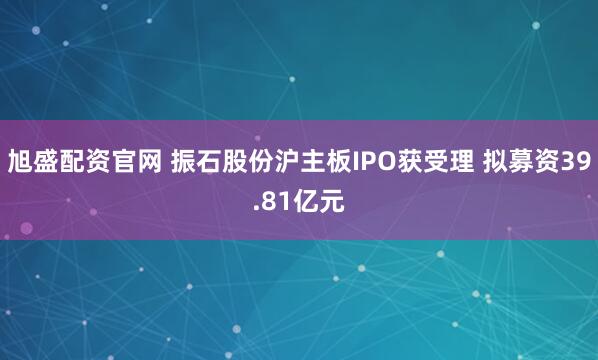 旭盛配资官网 振石股份沪主板IPO获受理 拟募资39.81亿元