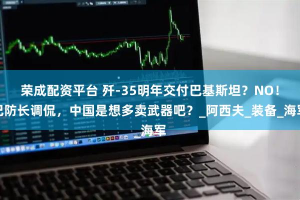 荣成配资平台 歼-35明年交付巴基斯坦？NO！巴防长调侃，中国是想多卖武器吧？_阿西夫_装备_海军