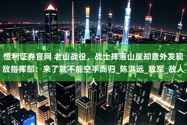 恒利证券官网 老山战役，战士摔落山崖却意外发现敌指挥部：来了就不能空手而归_陈洪远_敌军_敌人