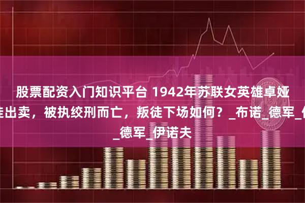 股票配资入门知识平台 1942年苏联女英雄卓娅被叛徒出卖，被执绞刑而亡，叛徒下场如何？_布诺_德军_伊诺夫