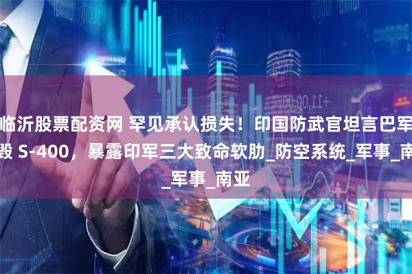 临沂股票配资网 罕见承认损失！印国防武官坦言巴军摧毁 S-400，暴露印军三大致命软肋_防空系统_军事_南亚