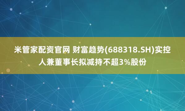 米管家配资官网 财富趋势(688318.SH)实控人兼董事长拟减持不超3%股份