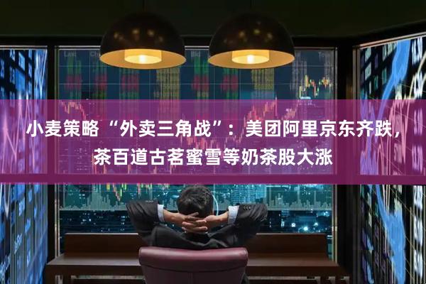 小麦策略 “外卖三角战”：美团阿里京东齐跌，茶百道古茗蜜雪等奶茶股大涨