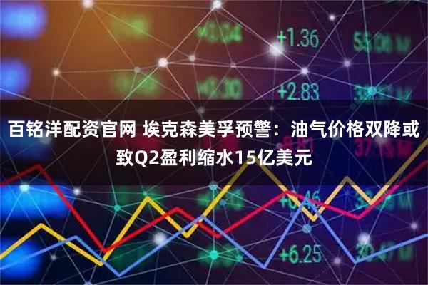百铭洋配资官网 埃克森美孚预警：油气价格双降或致Q2盈利缩水15亿美元