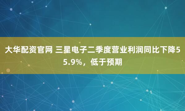 大华配资官网 三星电子二季度营业利润同比下降55.9%，低于预期