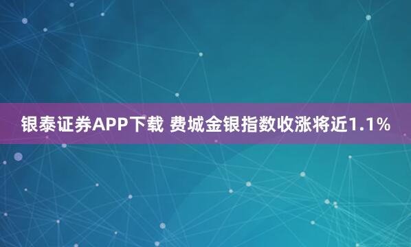 银泰证券APP下载 费城金银指数收涨将近1.1%