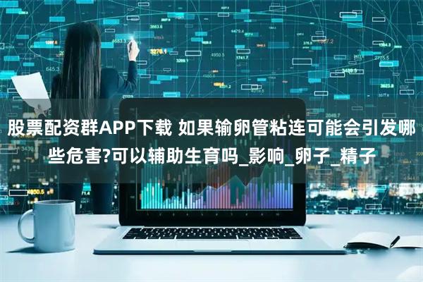 股票配资群APP下载 如果输卵管粘连可能会引发哪些危害?可以辅助生育吗_影响_卵子_精子