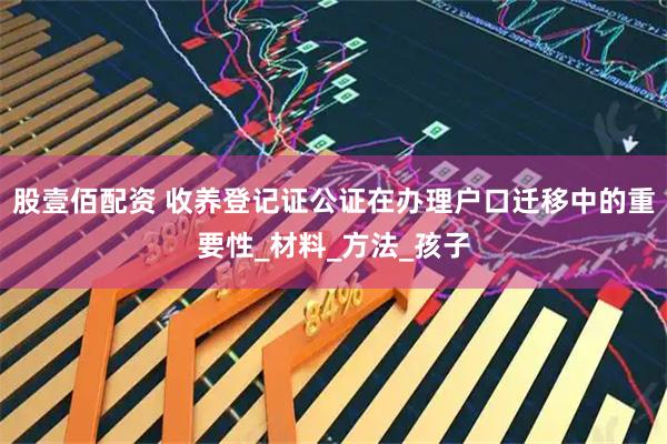 股壹佰配资 收养登记证公证在办理户口迁移中的重要性_材料_方法_孩子