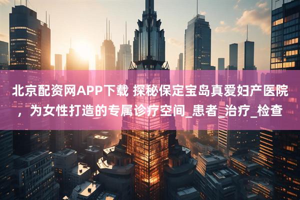 北京配资网APP下载 探秘保定宝岛真爱妇产医院，为女性打造的专属诊疗空间_患者_治疗_检查