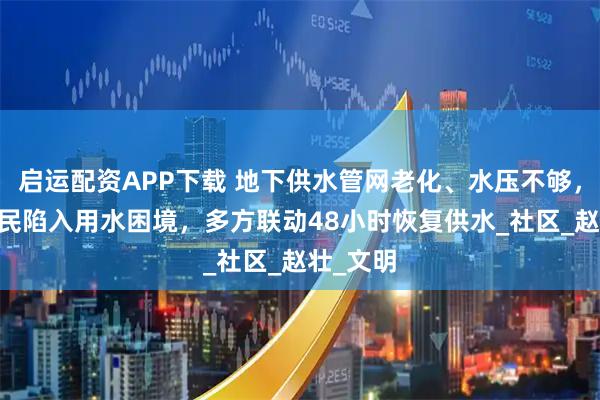 启运配资APP下载 地下供水管网老化、水压不够，84户居民陷入用水困境，多方联动48小时恢复供水_社区_赵壮_文明