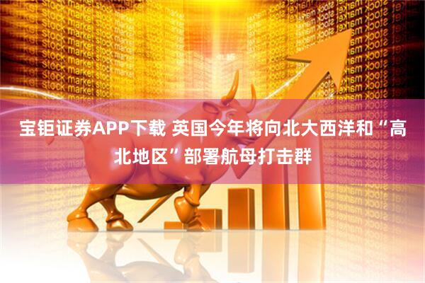 宝钜证券APP下载 英国今年将向北大西洋和“高北地区”部署航母打击群
