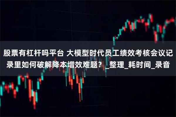 股票有杠杆吗平台 大模型时代员工绩效考核会议记录里如何破解降本增效难题？_整理_耗时间_录音