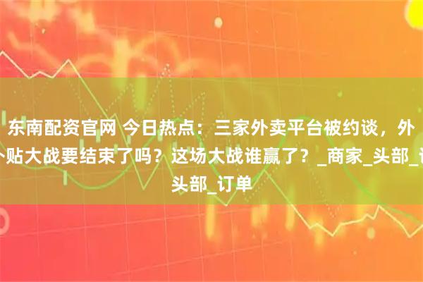 东南配资官网 今日热点：三家外卖平台被约谈，外卖补贴大战要结束了吗？这场大战谁赢了？_商家_头部_订单