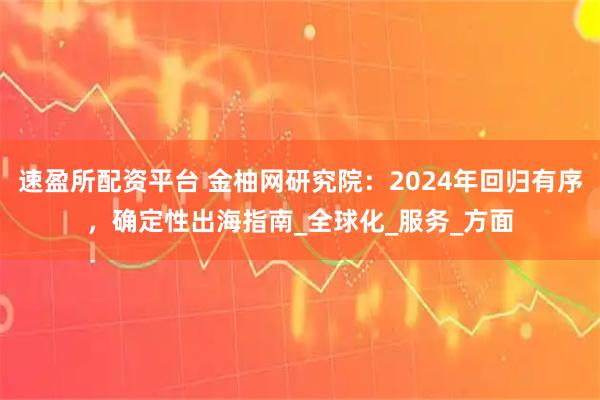 速盈所配资平台 金柚网研究院：2024年回归有序，确定性出海指南_全球化_服务_方面