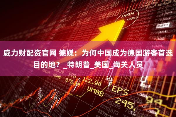 威力财配资官网 德媒：为何中国成为德国游客首选目的地？_特朗普_美国_海关人员