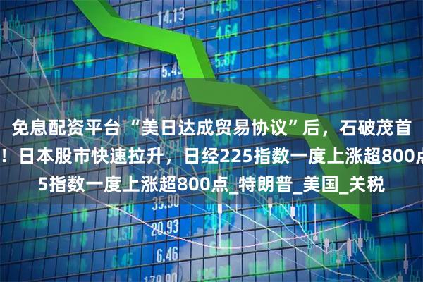 免息配资平台 “美日达成贸易协议”后，石破茂首度回应自身去留问题！日本股市快速拉升，日经225指数一度上涨超800点_特朗普_美国_关税