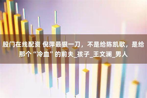 股门在线配资 倪萍最狠一刀，不是给陈凯歌，是给那个“冷血”的前夫_孩子_王文澜_男人