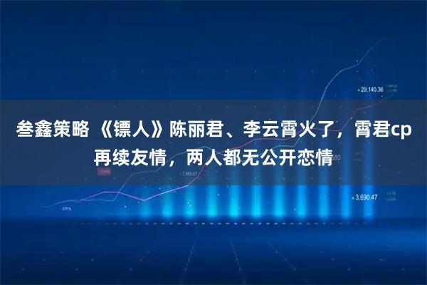 叁鑫策略 《镖人》陈丽君、李云霄火了，霄君cp再续友情，两人都无公开恋情