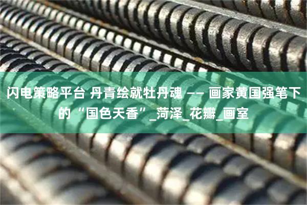 闪电策略平台 丹青绘就牡丹魂 —— 画家黄国强笔下的 “国色天香”_菏泽_花瓣_画室