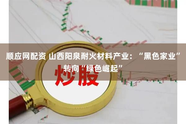 顺应网配资 山西阳泉耐火材料产业：“黑色家业”转向“绿色崛起”