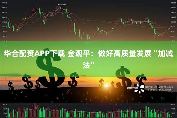 华合配资APP下载 金观平：做好高质量发展“加减法”