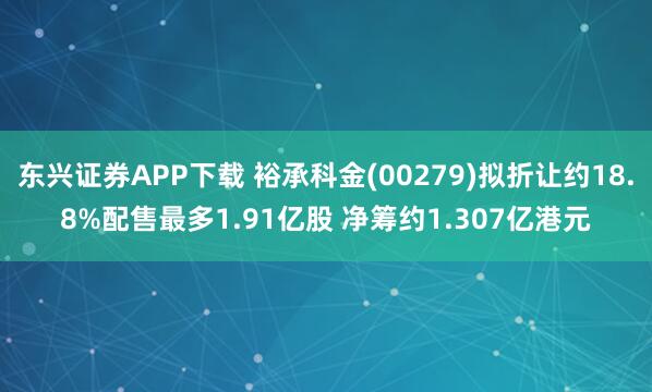 东兴证券APP下载 裕承科金(00279)拟折让约18.8%配售最多1.91亿股 净筹约1.307亿港元