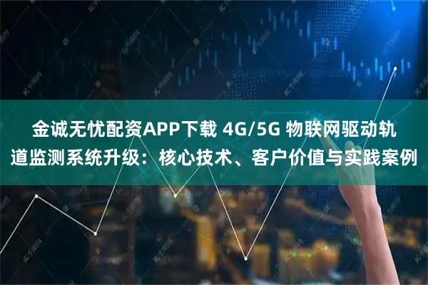 金诚无忧配资APP下载 4G/5G 物联网驱动轨道监测系统升级：核心技术、客户价值与实践案例