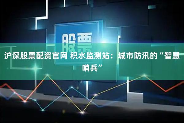 沪深股票配资官网 积水监测站：城市防汛的“智慧哨兵”