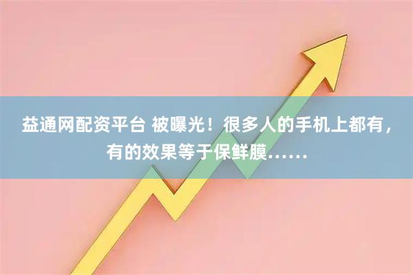 益通网配资平台 被曝光！很多人的手机上都有，有的效果等于保鲜膜……