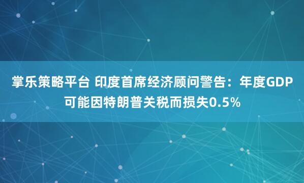 掌乐策略平台 印度首席经济顾问警告：年度GDP可能因特朗普关税而损失0.5%