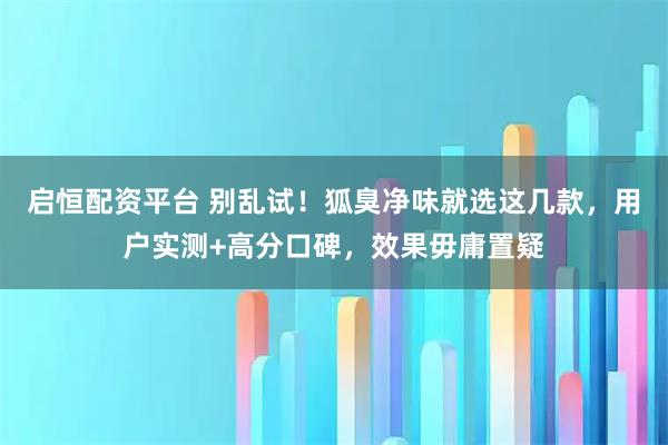 启恒配资平台 别乱试!狐臭净味就选这几款,用户实测+高分口碑,效果毋庸置疑